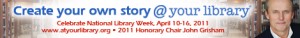 ALA National Library Week banner with dates (4/10/11 to 4/16/11), theme (Create Your Own Story @ Your Library) and picture and name of this year's honorary chairperson (John Grisham).