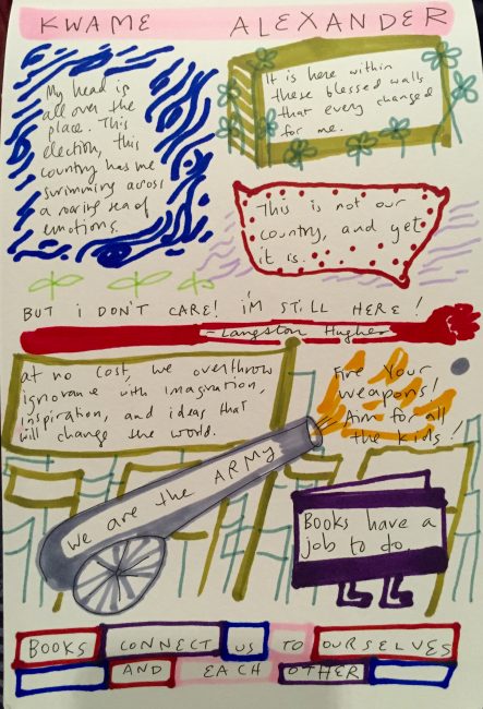 Kwame Alexander: My head is all over the place. This election, this country has me swimming across a roaring sea of emotions. This is not our country, and yet it is. At no cost, we overthrow ignorance with imaginaion, inspiration, and ideas that kids will change the world. We are the army. Fire your weapons! Aim for all the kids! Books have a job to do. Books connect us to each ourselves and each other.