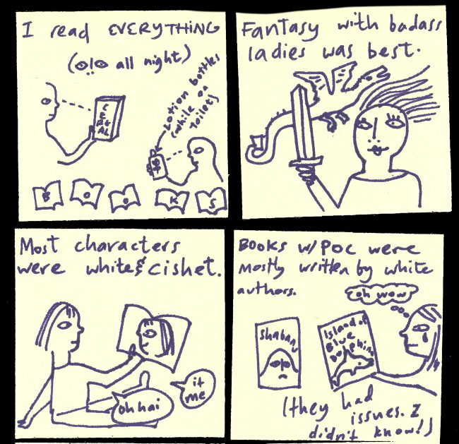 "I read everything: all night, cereal boxes, lotion bottles (while on the toilet), books." "Fantasy with badass ladies was best [img of lady with sword and dragon]" "Most characters were white and cishet [img of girl reading book with a picture of her in it, She is saying "oh hai, it me"]". "Books with POC were mostly written by white authors (they had issues. I didn't know! [img of Shabanu book and Island of the Blue Dolphins, and girl crying saying "oh wow"]"