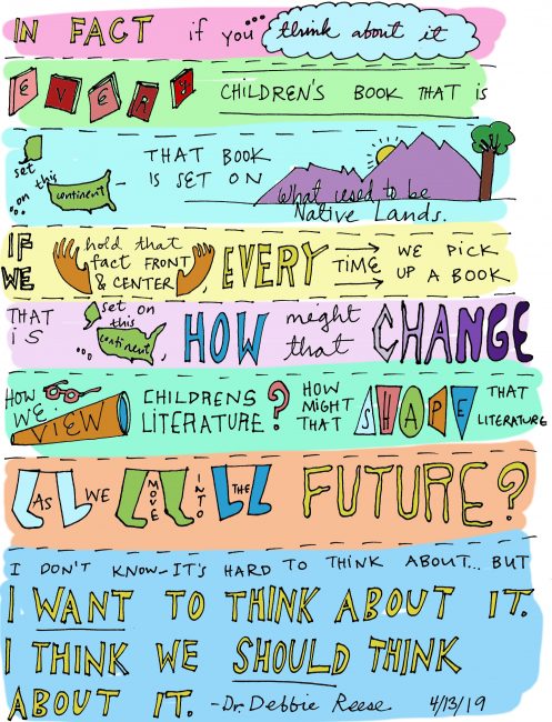 “In fact, if you think about it, every children’s book that is set on this continent—that book is set on what used to be Native lands. If we could hold that fact front and center, every time we pick up a children’s book that is set on this continent, how might that change how we view children’s literature? How might that shape that literature as we move into the future? I don’t know—it’s hard to think about it…but I want to think about it.  I think we should think about it.” 
